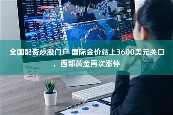 全国配资炒股门户 国际金价站上3600美元关口，西部黄金再次涨停
