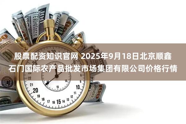 股票配资知识官网 2025年9月18日北京顺鑫石门国际农产品批发市场集团有限公司价格行情