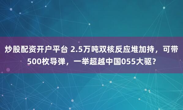 炒股配资开户平台 2.5万吨双核反应堆加持，可带500枚导弹，一举超越中国055大驱？