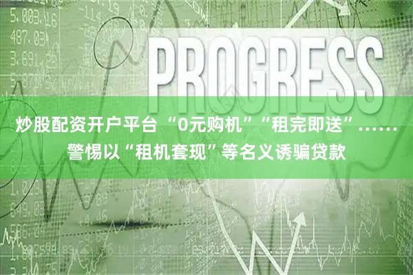 炒股配资开户平台 “0元购机”“租完即送”……警惕以“租机套现”等名义诱骗贷款