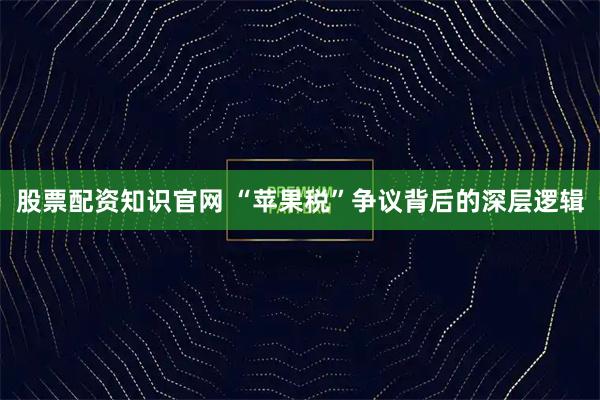 股票配资知识官网 “苹果税”争议背后的深层逻辑