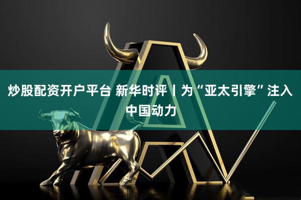 炒股配资开户平台 新华时评丨为“亚太引擎”注入中国动力