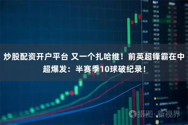 炒股配资开户平台 又一个扎哈维！前英超锋霸在中超爆发：半赛季10球破纪录！