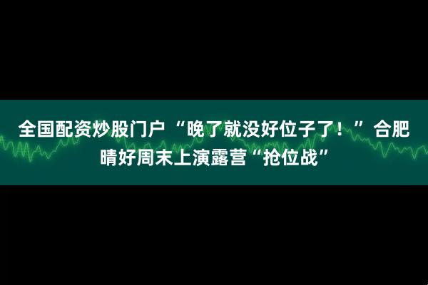 全国配资炒股门户 “晚了就没好位子了！” 合肥晴好周末上演露营“抢位战”