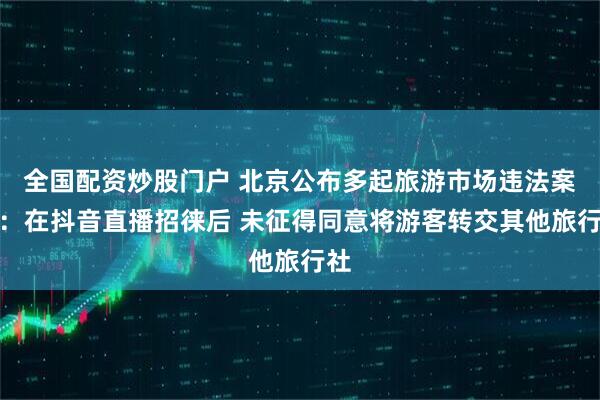 全国配资炒股门户 北京公布多起旅游市场违法案例：在抖音直播招徕后 未征得同意将游客转交其他旅行社
