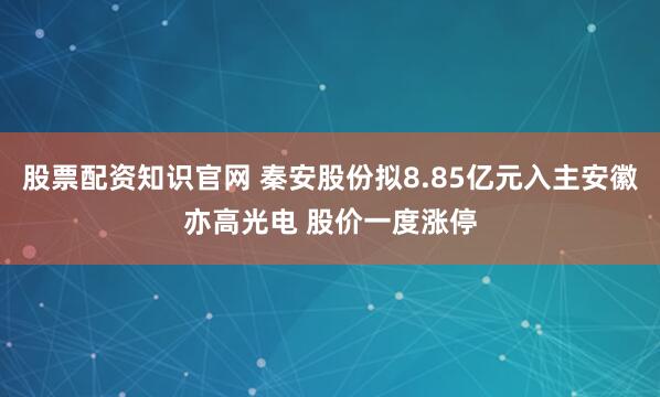 股票配资知识官网 秦安股份拟8.85亿元入主安徽亦高光电 股价一度涨停
