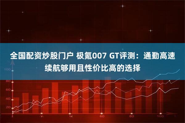 全国配资炒股门户 极氪007 GT评测：通勤高速续航够用且性价比高的选择