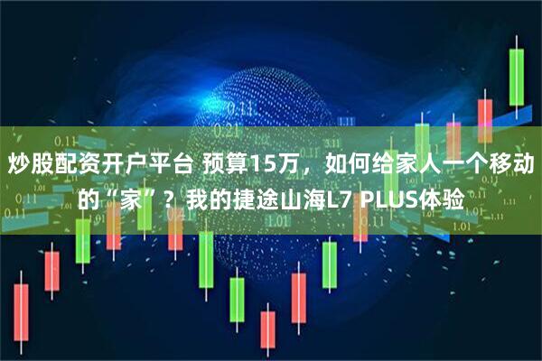 炒股配资开户平台 预算15万，如何给家人一个移动的“家”？我的捷途山海L7 PLUS体验