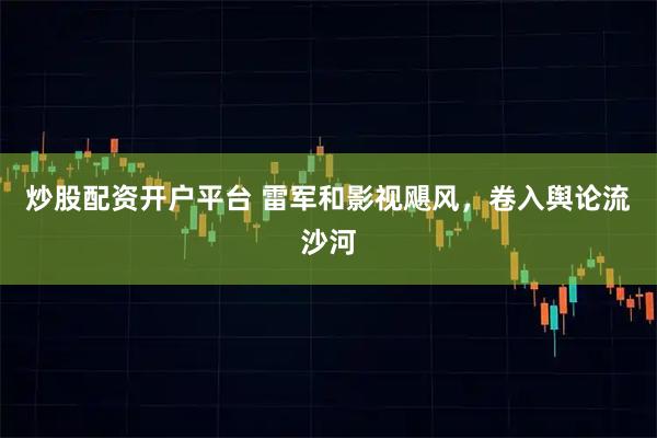 炒股配资开户平台 雷军和影视飓风，卷入舆论流沙河