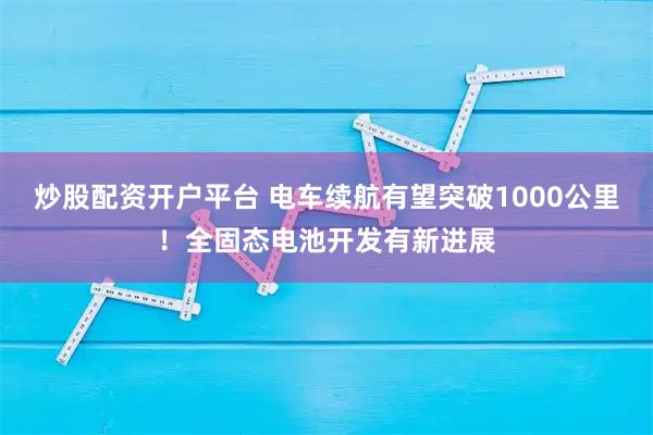 炒股配资开户平台 电车续航有望突破1000公里！全固态电池开发有新进展