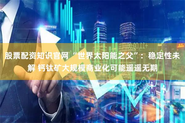 股票配资知识官网 “世界太阳能之父”：稳定性未解 钙钛矿大规模商业化可能遥遥无期