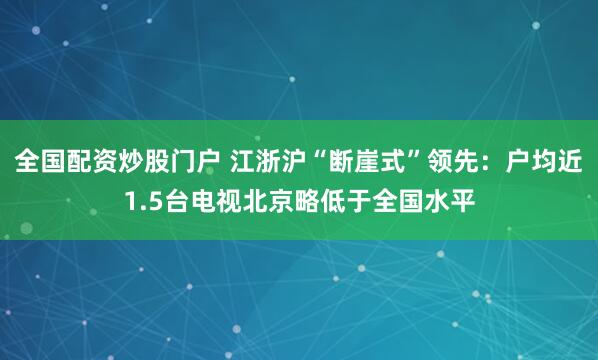 全国配资炒股门户 江浙沪“断崖式”领先：户均近1.5台电视北京略低于全国水平