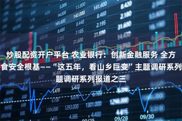 炒股配资开户平台 农业银行：创新金融服务 全方位夯实粮食安全根基——“这五年，看山乡巨变”主题调研系列报道之三