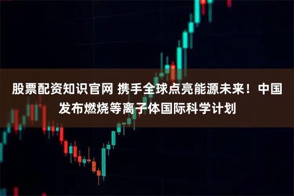 股票配资知识官网 携手全球点亮能源未来！中国发布燃烧等离子体国际科学计划