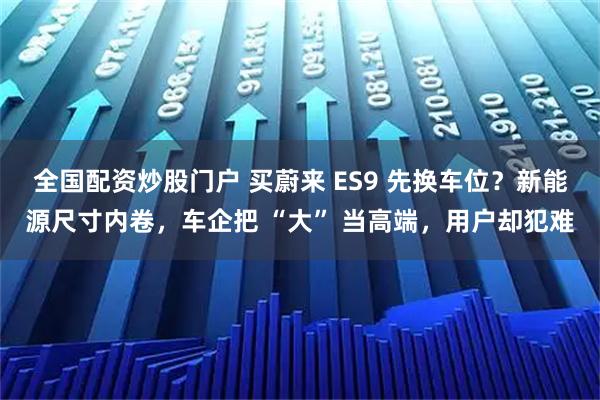 全国配资炒股门户 买蔚来 ES9 先换车位？新能源尺寸内卷，车企把 “大” 当高端，用户却犯难