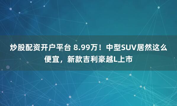 炒股配资开户平台 8.99万！中型SUV居然这么便宜，新款吉利豪越L上市
