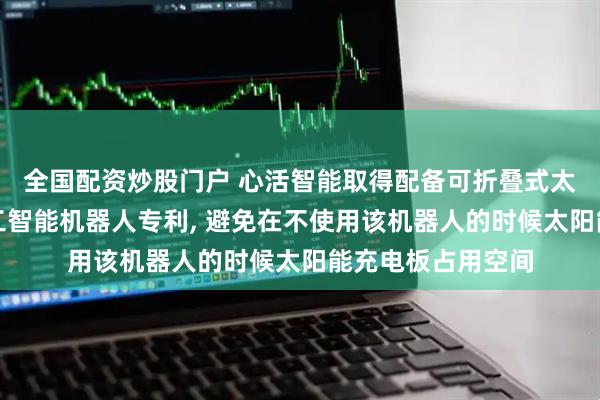 全国配资炒股门户 心活智能取得配备可折叠式太阳能充电板的人工智能机器人专利, 避免在不使用该机器人的时候太阳能充电板占用空间