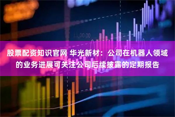 股票配资知识官网 华光新材：公司在机器人领域的业务进展可关注公司后续披露的定期报告