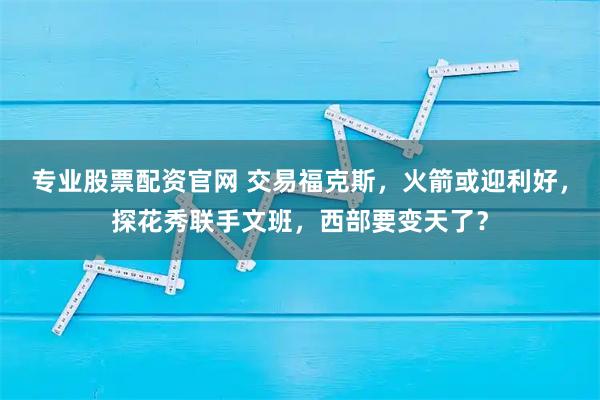 专业股票配资官网 交易福克斯，火箭或迎利好，探花秀联手文班，西部要变天了？