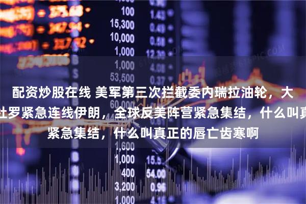 配资炒股在线 美军第三次拦截委内瑞拉油轮，大战一触即发？马杜罗紧急连线伊朗，全球反美阵营紧急集结，什么叫真正的唇亡齿寒啊