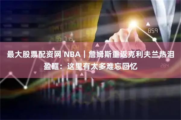 最大股票配资网 NBA｜詹姆斯重返克利夫兰热泪盈眶：这里有太多难忘回忆