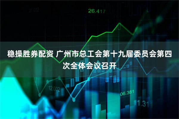 稳操胜券配资 广州市总工会第十九届委员会第四次全体会议召开