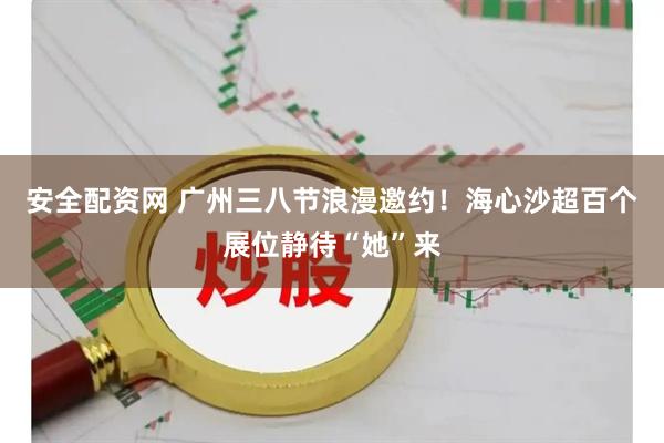 安全配资网 广州三八节浪漫邀约！海心沙超百个展位静待“她”来