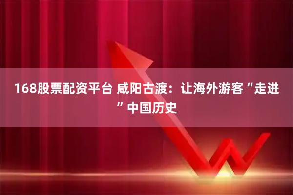 168股票配资平台 咸阳古渡：让海外游客“走进”中国历史