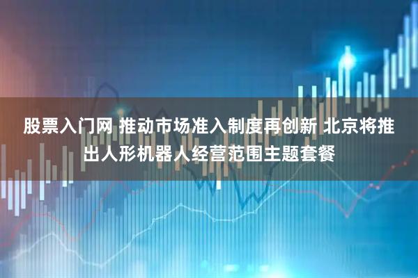 股票入门网 推动市场准入制度再创新 北京将推出人形机器人经营范围主题套餐