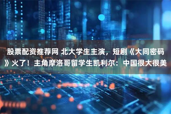 股票配资推荐网 北大学生主演，短剧《大同密码》火了！主角摩洛哥留学生凯利尔：中国很大很美