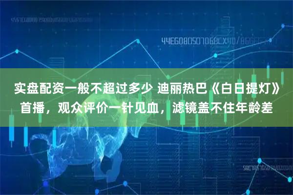 实盘配资一般不超过多少 迪丽热巴《白日提灯》首播，观众评价一针见血，滤镜盖不住年龄差