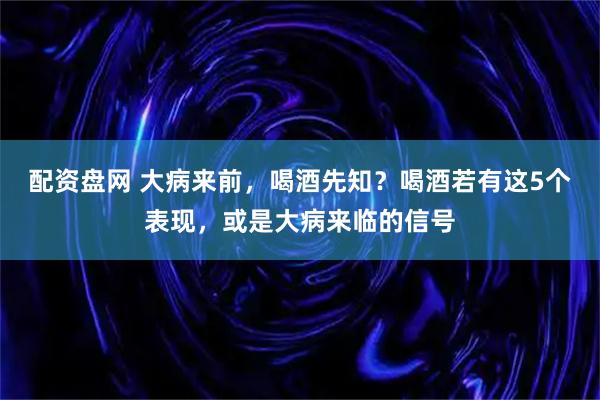 配资盘网 大病来前，喝酒先知？喝酒若有这5个表现，或是大病来临的信号