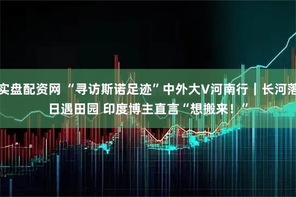 实盘配资网 “寻访斯诺足迹”中外大V河南行｜长河落日遇田园 印度博主直言“想搬来！”