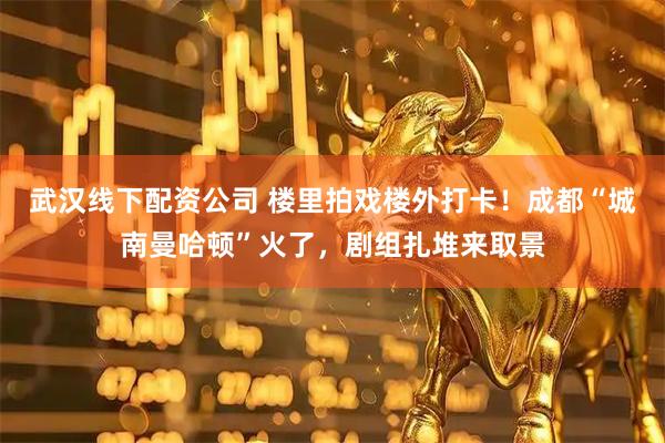 武汉线下配资公司 楼里拍戏楼外打卡！成都“城南曼哈顿”火了，剧组扎堆来取景