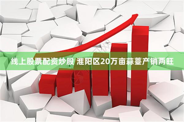线上股票配资炒股 淮阳区20万亩蒜薹产销两旺