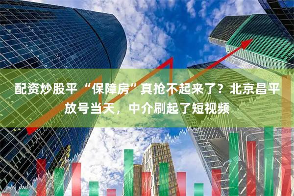 配资炒股平 “保障房”真抢不起来了？北京昌平放号当天，中介刷起了短视频