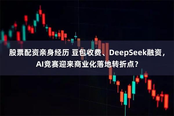 股票配资亲身经历 豆包收费、DeepSeek融资，AI竞赛迎来商业化落地转折点？
