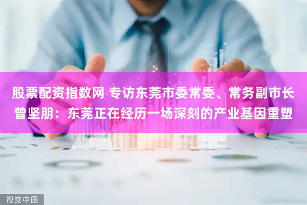股票配资指数网 专访东莞市委常委、常务副市长曾坚朋：东莞正在经历一场深刻的产业基因重塑