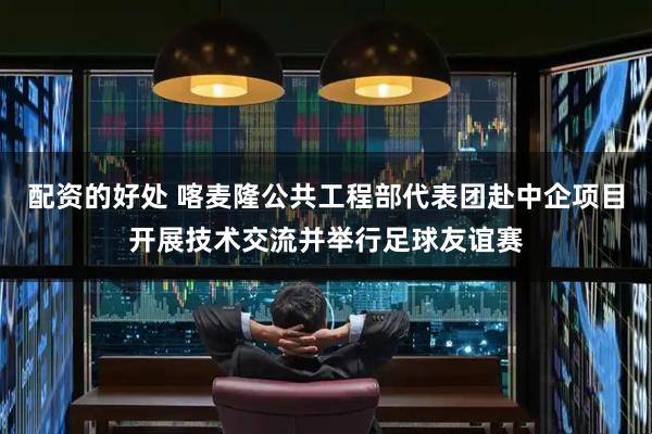 配资的好处 喀麦隆公共工程部代表团赴中企项目开展技术交流并举行足球友谊赛