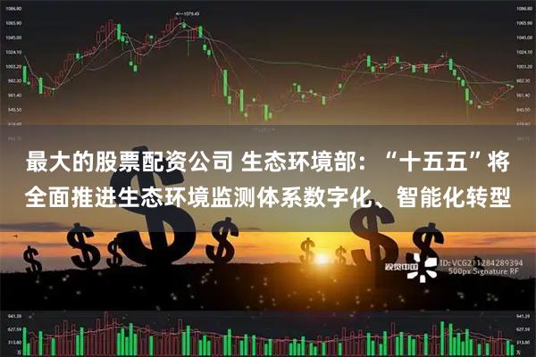 最大的股票配资公司 生态环境部：“十五五”将全面推进生态环境监测体系数字化、智能化转型