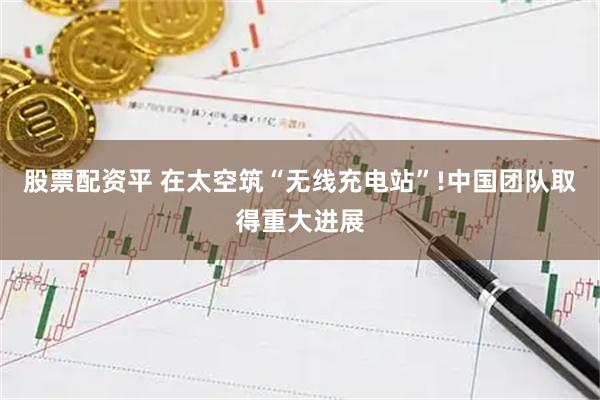 股票配资平 在太空筑“无线充电站”!中国团队取得重大进展