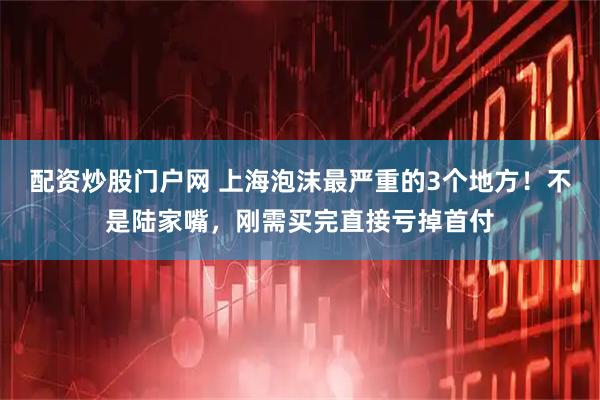 配资炒股门户网 上海泡沫最严重的3个地方！不是陆家嘴，刚需买完直接亏掉首付