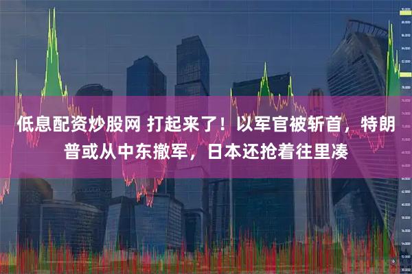 低息配资炒股网 打起来了！以军官被斩首，特朗普或从中东撤军，日本还抢着往里凑
