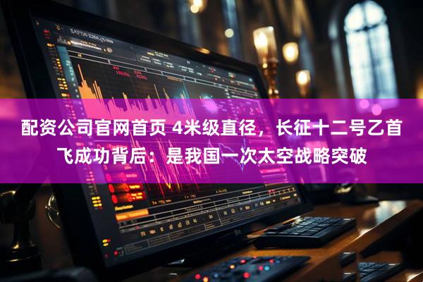 配资公司官网首页 4米级直径，长征十二号乙首飞成功背后：是我国一次太空战略突破