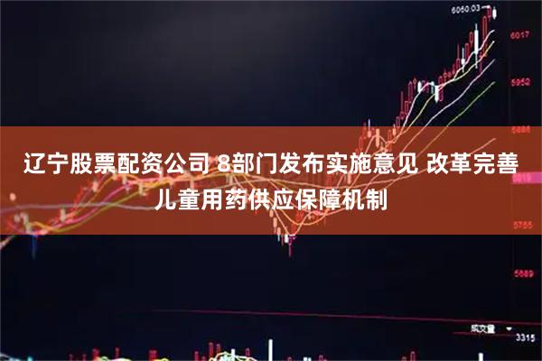 辽宁股票配资公司 8部门发布实施意见 改革完善儿童用药供应保障机制
