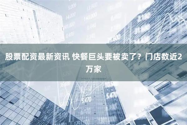 股票配资最新资讯 快餐巨头要被卖了?门店数近2万家
