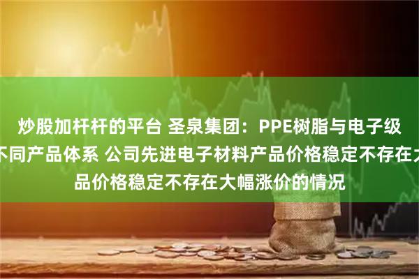 炒股加杆杆的平台 圣泉集团:PPE树脂与电子级PPO树脂分属不同产品体系 公司先进电子材料产品价格稳定不存在大幅涨价的情况