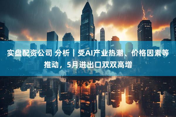 实盘配资公司 分析｜受AI产业热潮、价格因素等推动，5月进出口双双高增