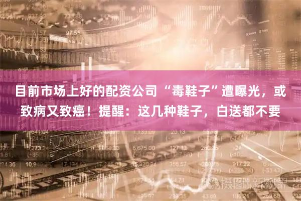 目前市场上好的配资公司 “毒鞋子”遭曝光，或致病又致癌！提醒：这几种鞋子，白送都不要
