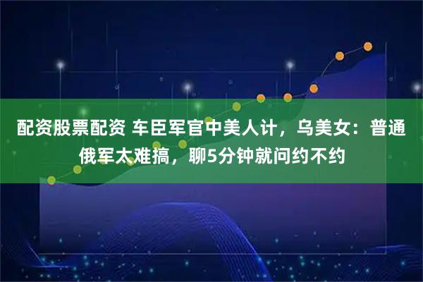 配资股票配资 车臣军官中美人计，乌美女：普通俄军太难搞，聊5分钟就问约不约